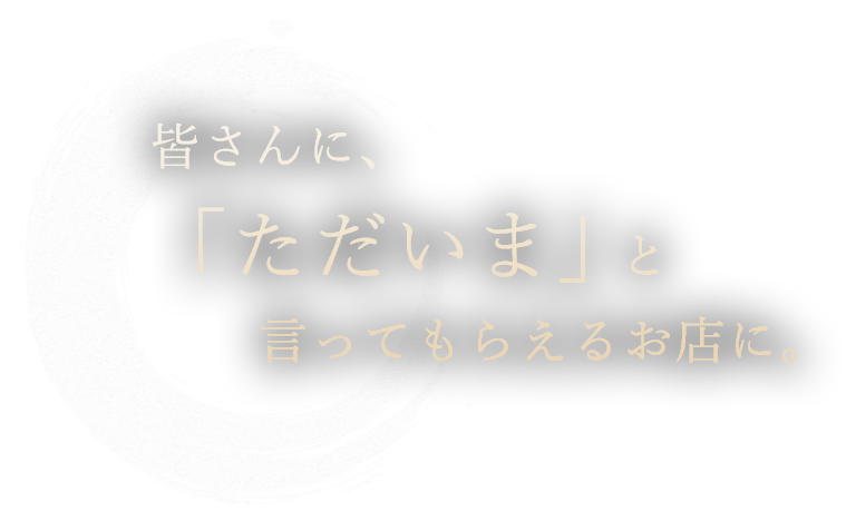 皆さんに、「ただいま」と言ってもらえるお店に。